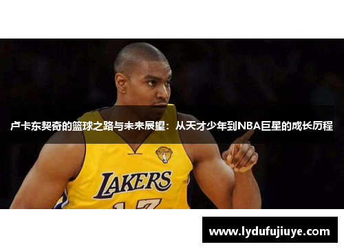 卢卡东契奇的篮球之路与未来展望：从天才少年到NBA巨星的成长历程
